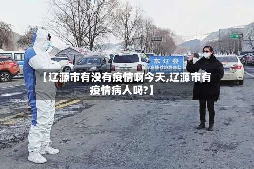 【辽源市有没有疫情啊今天,辽源市有疫情病人吗?】-第1张图片