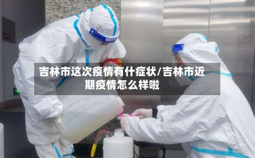 吉林市这次疫情有什症状/吉林市近期疫情怎么样啦-第2张图片