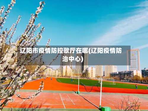 辽阳市疫情防控歌厅在哪(辽阳疫情防治中心)-第1张图片