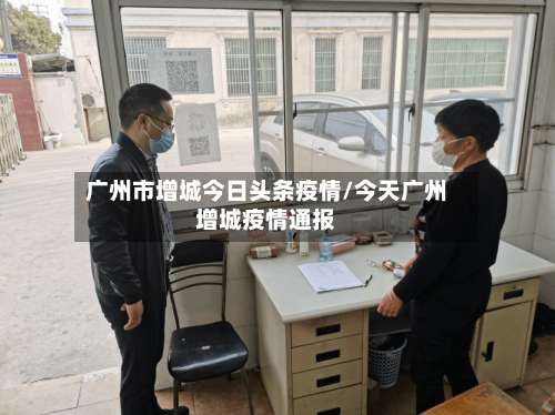 广州市增城今日头条疫情/今天广州增城疫情通报-第1张图片