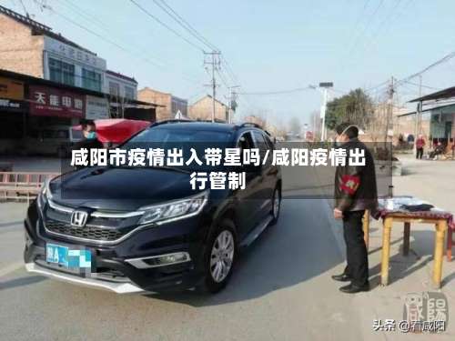 咸阳市疫情出入带星吗/咸阳疫情出行管制-第1张图片