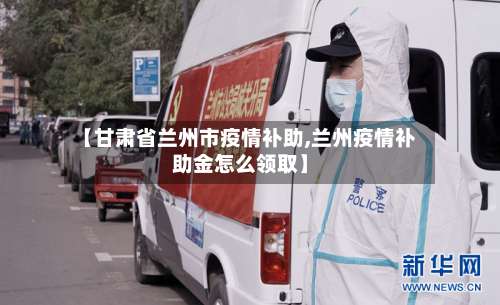 【甘肃省兰州市疫情补助,兰州疫情补助金怎么领取】-第2张图片