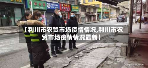 【利川市农贸市场疫情情况,利川市农贸市场疫情情况最新】-第2张图片