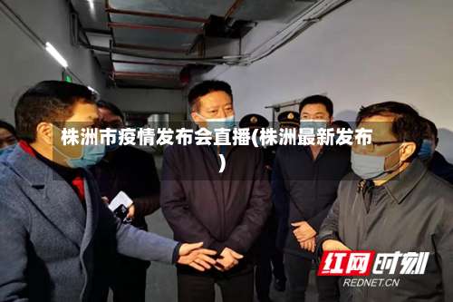 株洲市疫情发布会直播(株洲最新发布)-第1张图片