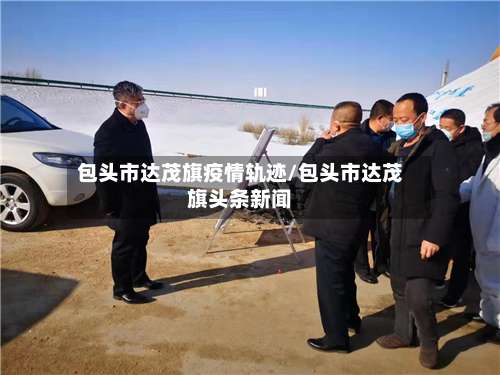 包头市达茂旗疫情轨迹/包头市达茂旗头条新闻-第1张图片