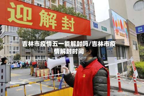 吉林市疫情五一能解封吗/吉林市疫情解封时间-第2张图片