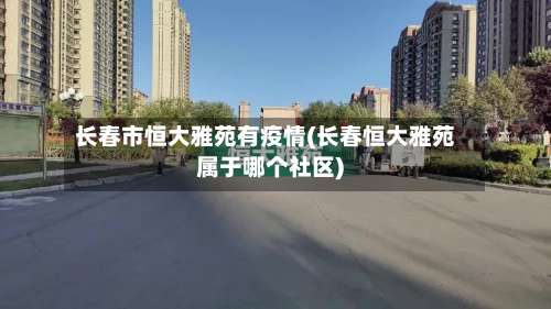 长春市恒大雅苑有疫情(长春恒大雅苑属于哪个社区)-第1张图片