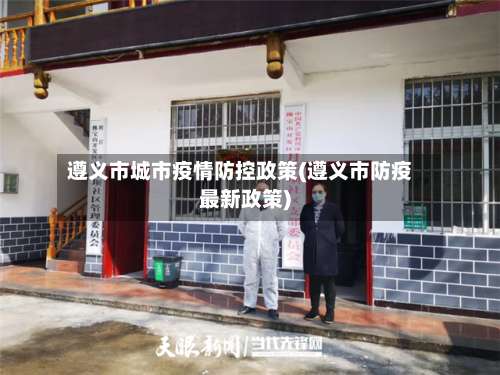遵义市城市疫情防控政策(遵义市防疫最新政策)-第2张图片