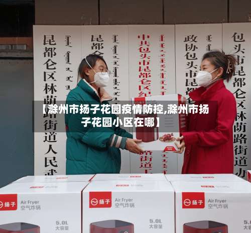 【滁州市扬子花园疫情防控,滁州市扬子花园小区在哪】-第2张图片