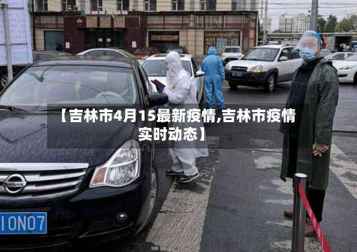 【吉林市4月15最新疫情,吉林市疫情实时动态】-第1张图片