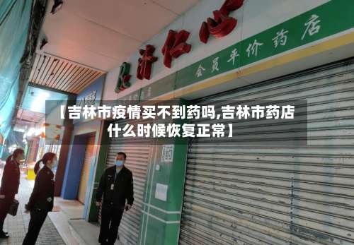 【吉林市疫情买不到药吗,吉林市药店什么时候恢复正常】-第1张图片