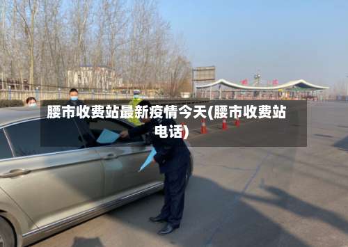 腰市收费站最新疫情今天(腰市收费站电话)-第1张图片