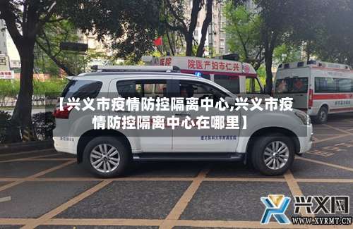 【兴义市疫情防控隔离中心,兴义市疫情防控隔离中心在哪里】-第1张图片