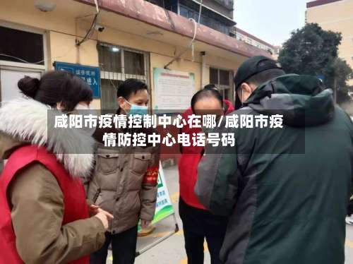 咸阳市疫情控制中心在哪/咸阳市疫情防控中心电话号码-第2张图片