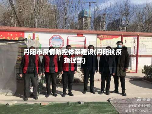 丹阳市疫情防控体系建设(丹阳抗疫指挥部)-第1张图片