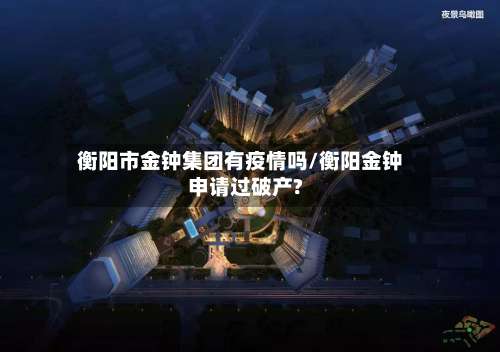 衡阳市金钟集团有疫情吗/衡阳金钟申请过破产?-第1张图片