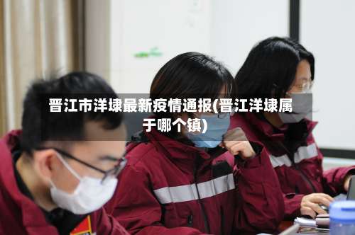 晋江市洋埭最新疫情通报(晋江洋埭属于哪个镇)-第1张图片