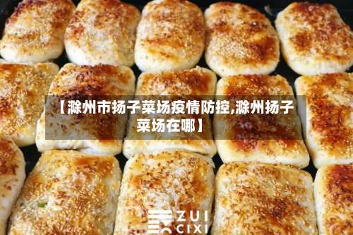 【滁州市扬子菜场疫情防控,滁州扬子菜场在哪】-第1张图片