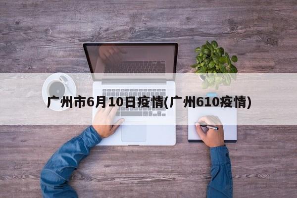 广州市6月10日疫情(广州610疫情)