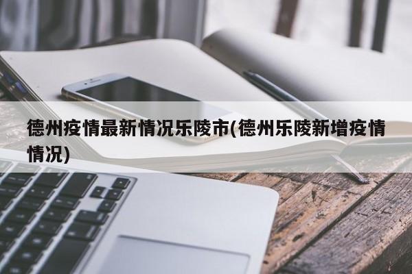 德州疫情最新情况乐陵市(德州乐陵新增疫情情况)