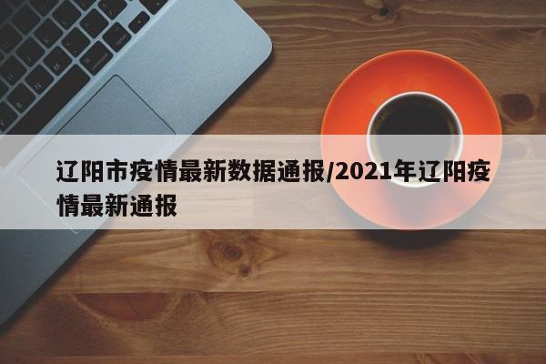 辽阳市疫情最新数据通报/2021年辽阳疫情最新通报