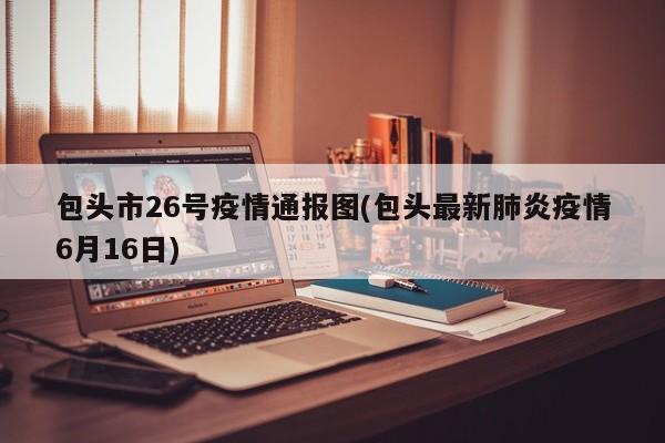 包头市26号疫情通报图(包头最新肺炎疫情6月16日)