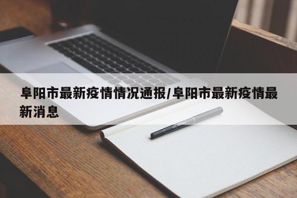 阜阳市最新疫情情况通报/阜阳市最新疫情最新消息