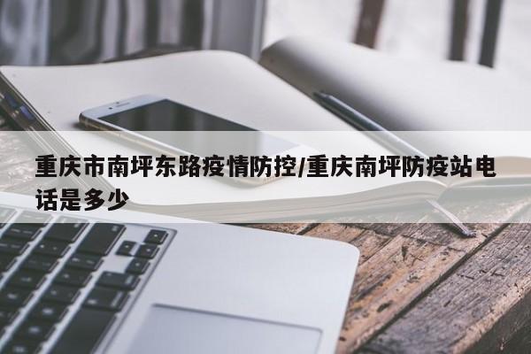 重庆市南坪东路疫情防控/重庆南坪防疫站电话是多少