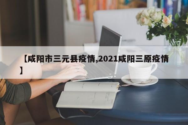 【咸阳市三元县疫情,2021咸阳三原疫情】