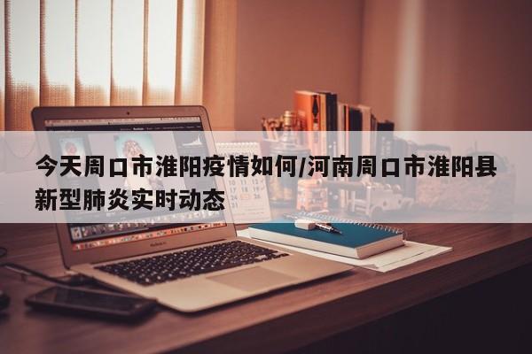 今天周口市淮阳疫情如何/河南周口市淮阳县新型肺炎实时动态