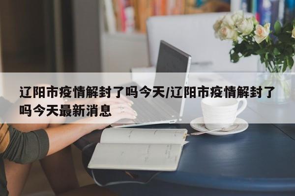 辽阳市疫情解封了吗今天/辽阳市疫情解封了吗今天最新消息
