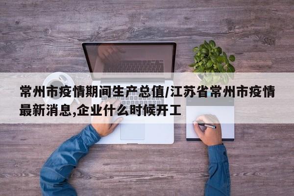 常州市疫情期间生产总值/江苏省常州市疫情最新消息,企业什么时候开工