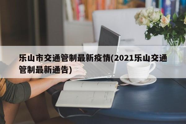 乐山市交通管制最新疫情(2021乐山交通管制最新通告)